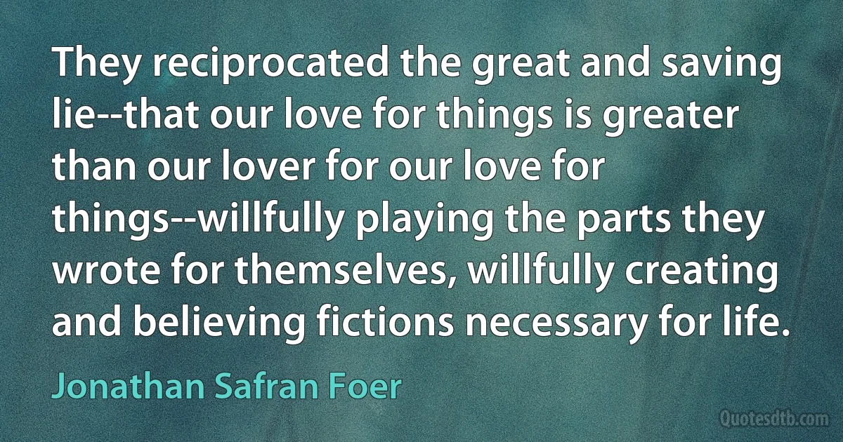 They reciprocated the great and saving lie--that our love for things is greater than our lover for our love for things--willfully playing the parts they wrote for themselves, willfully creating and believing fictions necessary for life. (Jonathan Safran Foer)