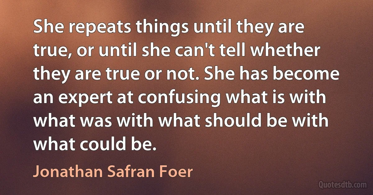 She repeats things until they are true, or until she can't tell whether they are true or not. She has become an expert at confusing what is with what was with what should be with what could be. (Jonathan Safran Foer)