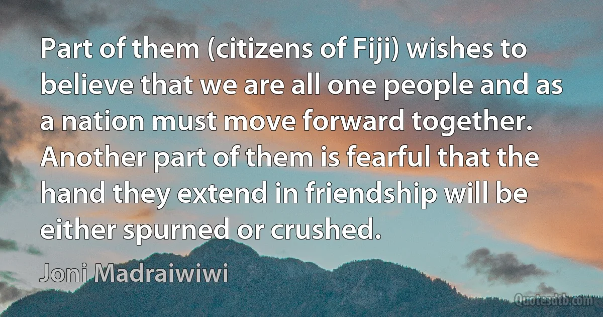 Part of them (citizens of Fiji) wishes to believe that we are all one people and as a nation must move forward together. Another part of them is fearful that the hand they extend in friendship will be either spurned or crushed. (Joni Madraiwiwi)