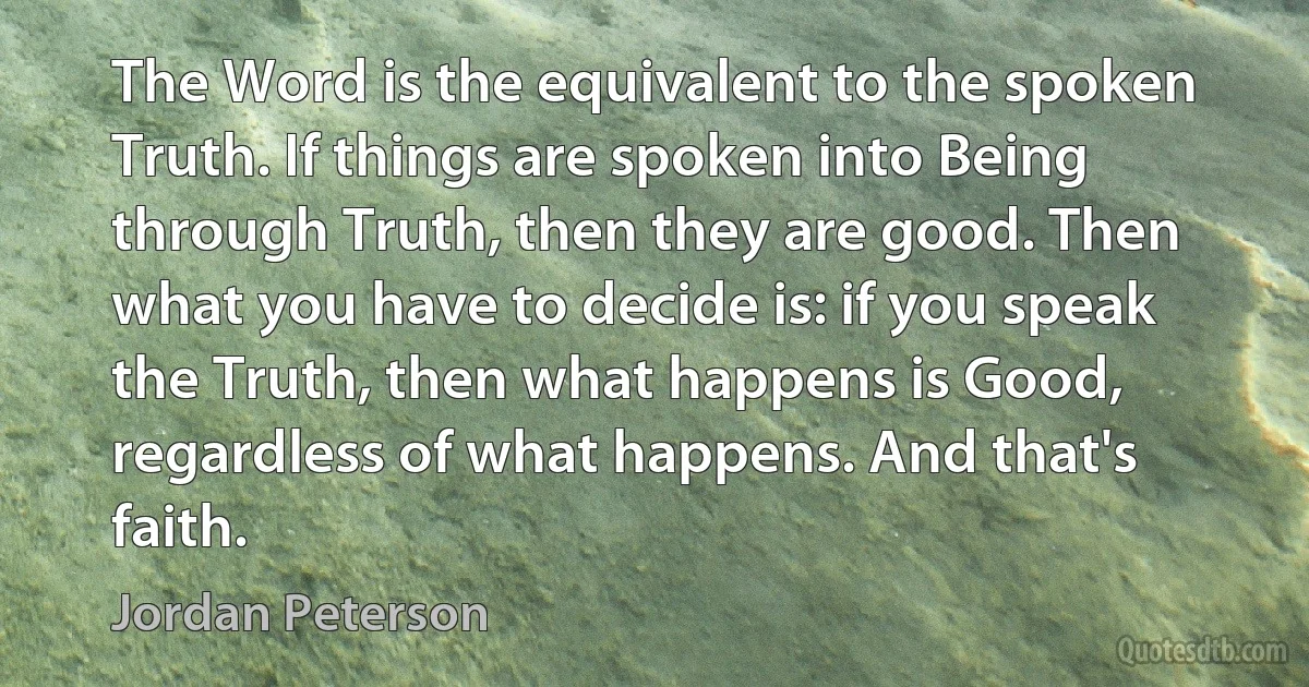 The Word is the equivalent to the spoken Truth. If things are spoken into Being through Truth, then they are good. Then what you have to decide is: if you speak the Truth, then what happens is Good, regardless of what happens. And that's faith. (Jordan Peterson)