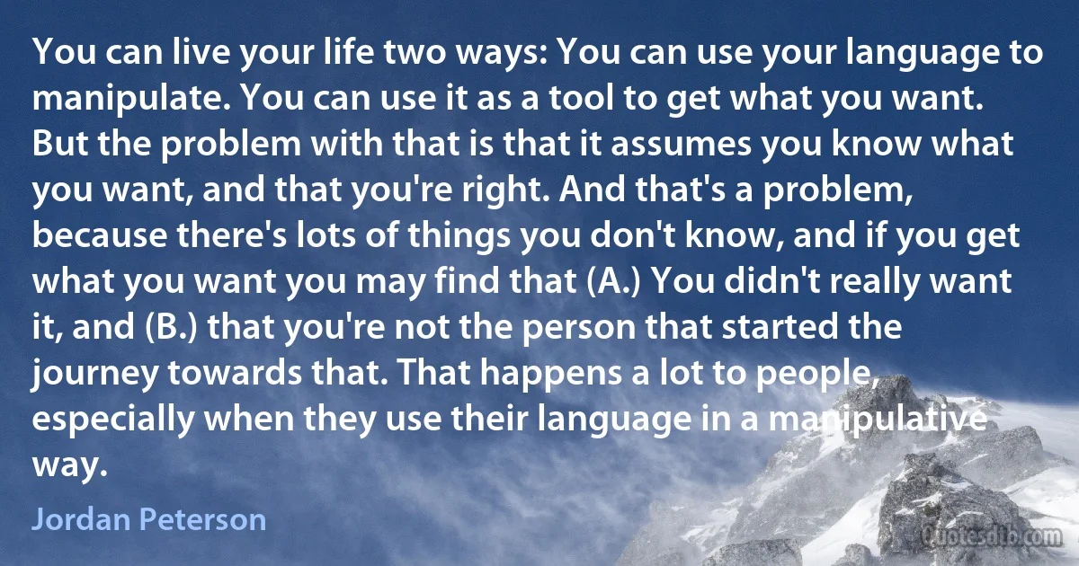 You can live your life two ways: You can use your language to manipulate. You can use it as a tool to get what you want. But the problem with that is that it assumes you know what you want, and that you're right. And that's a problem, because there's lots of things you don't know, and if you get what you want you may find that (A.) You didn't really want it, and (B.) that you're not the person that started the journey towards that. That happens a lot to people, especially when they use their language in a manipulative way. (Jordan Peterson)