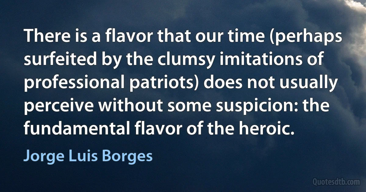 There is a flavor that our time (perhaps surfeited by the clumsy imitations of professional patriots) does not usually perceive without some suspicion: the fundamental flavor of the heroic. (Jorge Luis Borges)