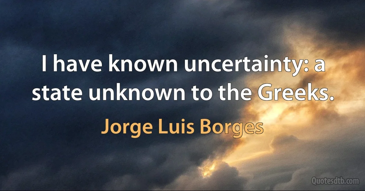 I have known uncertainty: a state unknown to the Greeks. (Jorge Luis Borges)