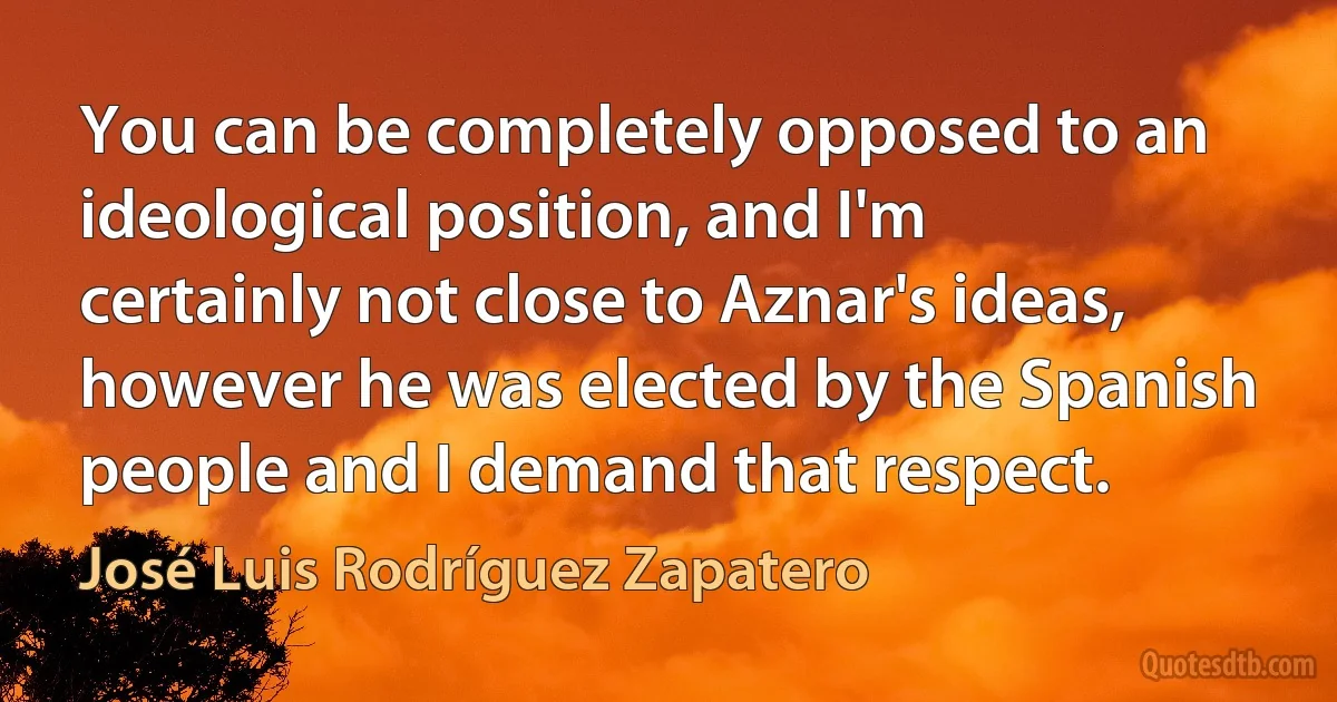 You can be completely opposed to an ideological position, and I'm certainly not close to Aznar's ideas, however he was elected by the Spanish people and I demand that respect. (José Luis Rodríguez Zapatero)