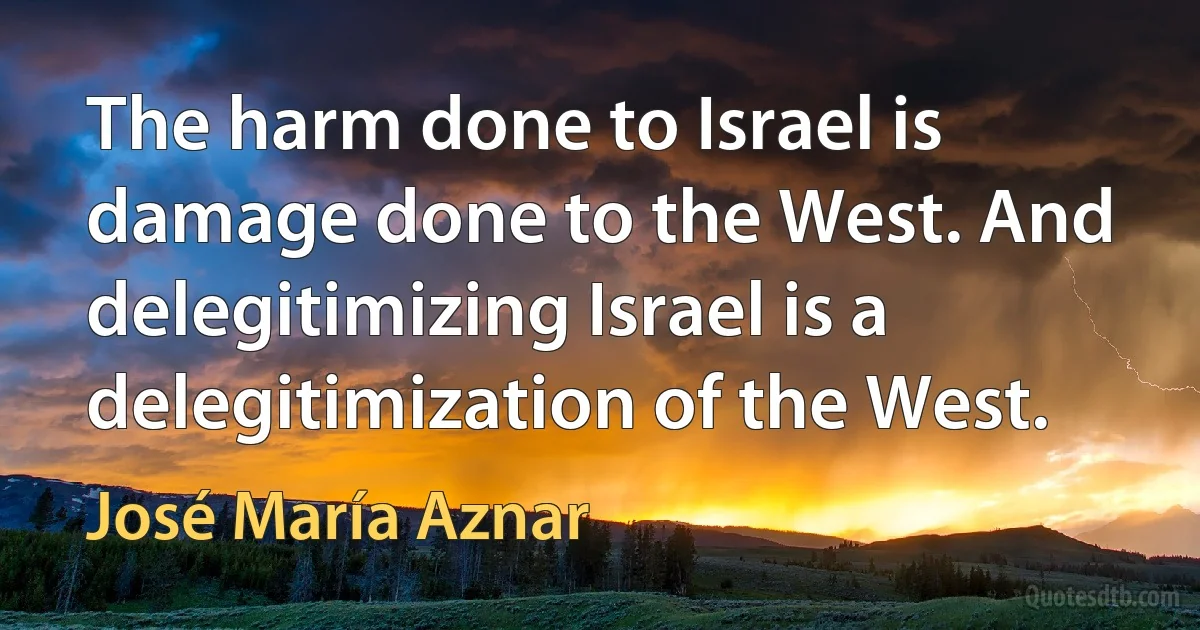 The harm done to Israel is damage done to the West. And delegitimizing Israel is a delegitimization of the West. (José María Aznar)