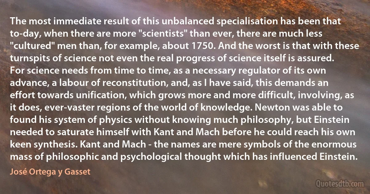 The most immediate result of this unbalanced specialisation has been that to-day, when there are more "scientists" than ever, there are much less "cultured" men than, for example, about 1750. And the worst is that with these turnspits of science not even the real progress of science itself is assured. For science needs from time to time, as a necessary regulator of its own advance, a labour of reconstitution, and, as I have said, this demands an effort towards unification, which grows more and more difficult, involving, as it does, ever-vaster regions of the world of knowledge. Newton was able to found his system of physics without knowing much philosophy, but Einstein needed to saturate himself with Kant and Mach before he could reach his own keen synthesis. Kant and Mach - the names are mere symbols of the enormous mass of philosophic and psychological thought which has influenced Einstein. (José Ortega y Gasset)