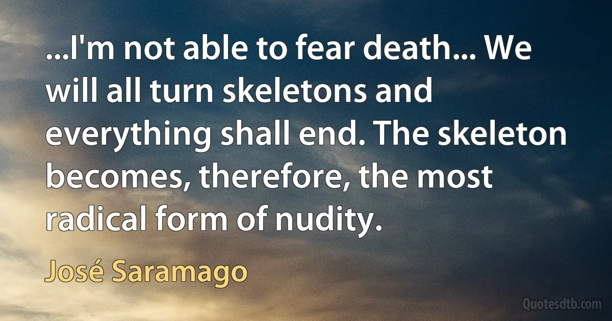 ...I'm not able to fear death... We will all turn skeletons and everything shall end. The skeleton becomes, therefore, the most radical form of nudity. (José Saramago)