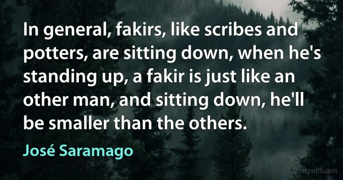 In general, fakirs, like scribes and potters, are sitting down, when he's standing up, a fakir is just like an other man, and sitting down, he'll be smaller than the others. (José Saramago)