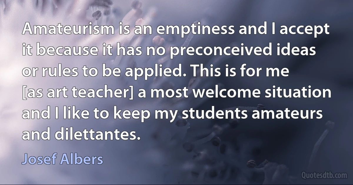 Amateurism is an emptiness and I accept it because it has no preconceived ideas or rules to be applied. This is for me [as art teacher] a most welcome situation and I like to keep my students amateurs and dilettantes. (Josef Albers)