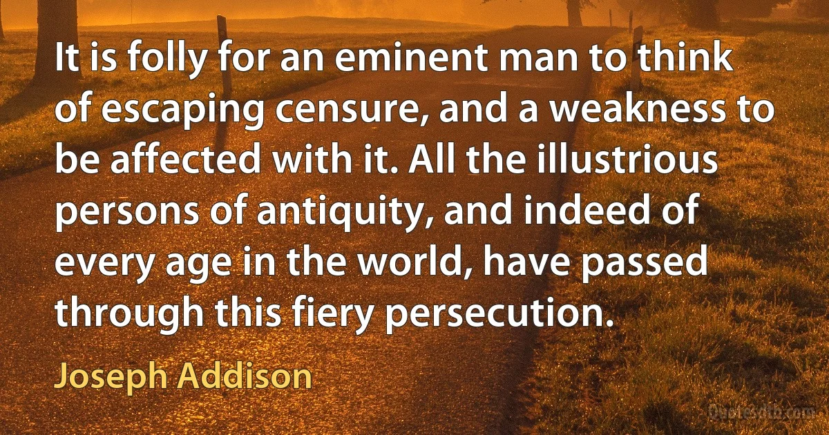 It is folly for an eminent man to think of escaping censure, and a weakness to be affected with it. All the illustrious persons of antiquity, and indeed of every age in the world, have passed through this fiery persecution. (Joseph Addison)