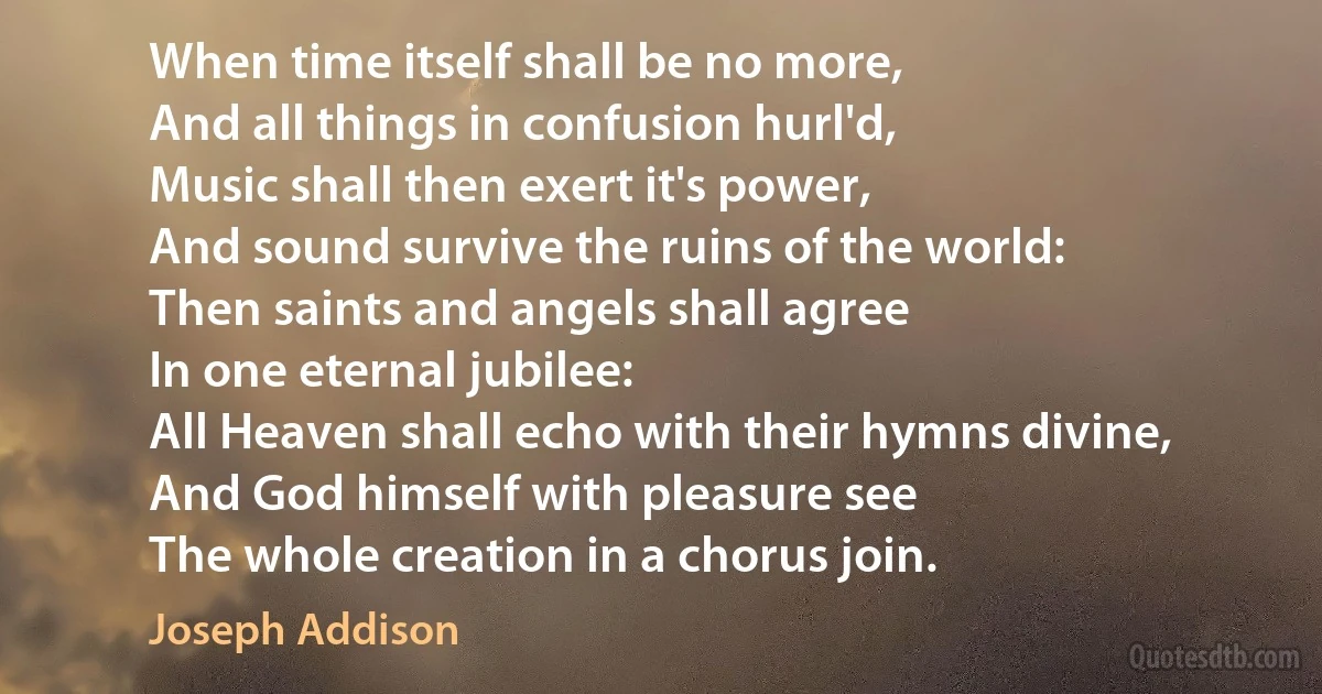 When time itself shall be no more,
And all things in confusion hurl'd,
Music shall then exert it's power,
And sound survive the ruins of the world:
Then saints and angels shall agree
In one eternal jubilee:
All Heaven shall echo with their hymns divine,
And God himself with pleasure see
The whole creation in a chorus join. (Joseph Addison)