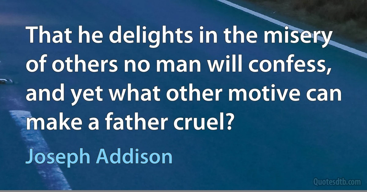 That he delights in the misery of others no man will confess, and yet what other motive can make a father cruel? (Joseph Addison)