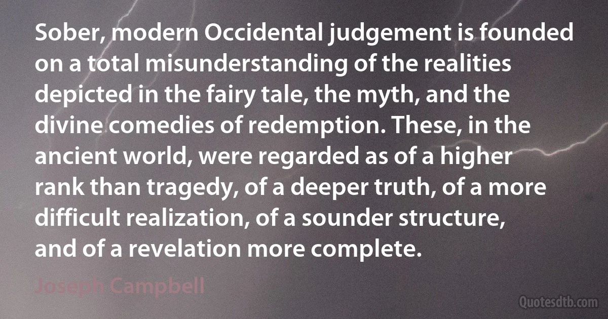 Sober, modern Occidental judgement is founded on a total misunderstanding of the realities depicted in the fairy tale, the myth, and the divine comedies of redemption. These, in the ancient world, were regarded as of a higher rank than tragedy, of a deeper truth, of a more difficult realization, of a sounder structure, and of a revelation more complete. (Joseph Campbell)