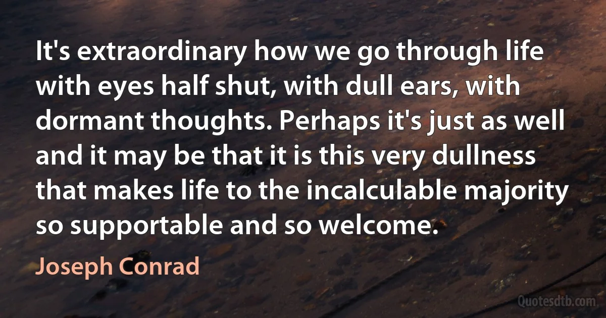 It's extraordinary how we go through life with eyes half shut, with dull ears, with dormant thoughts. Perhaps it's just as well and it may be that it is this very dullness that makes life to the incalculable majority so supportable and so welcome. (Joseph Conrad)