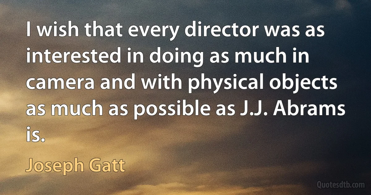 I wish that every director was as interested in doing as much in camera and with physical objects as much as possible as J.J. Abrams is. (Joseph Gatt)