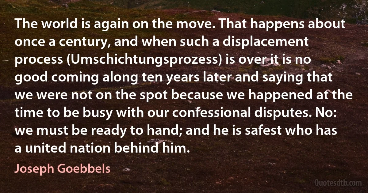 The world is again on the move. That happens about once a century, and when such a displacement process (Umschichtungsprozess) is over it is no good coming along ten years later and saying that we were not on the spot because we happened at the time to be busy with our confessional disputes. No: we must be ready to hand; and he is safest who has a united nation behind him. (Joseph Goebbels)