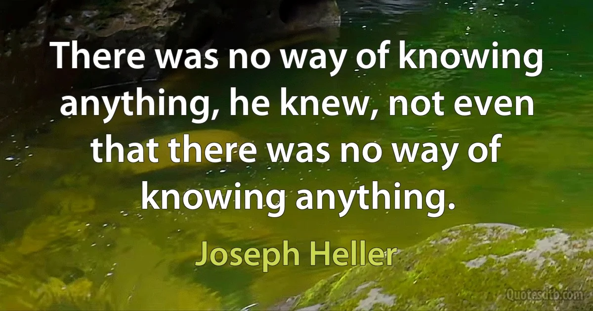 There was no way of knowing anything, he knew, not even that there was no way of knowing anything. (Joseph Heller)