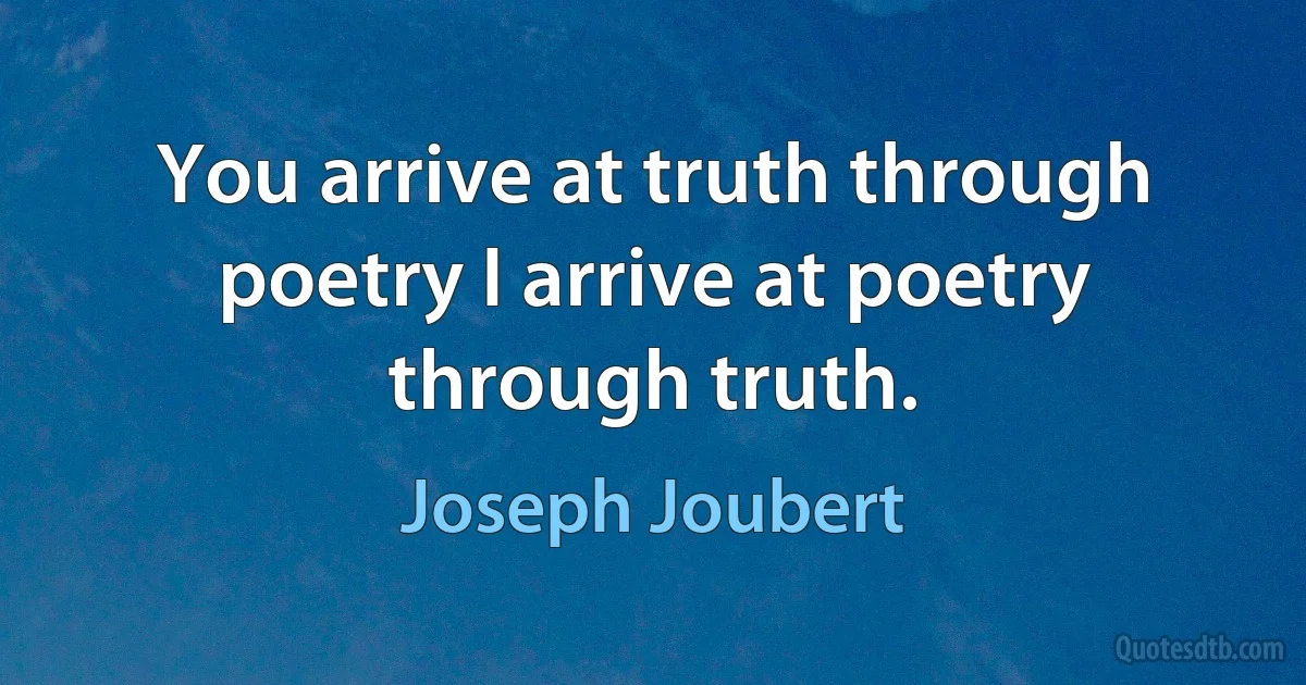 You arrive at truth through poetry I arrive at poetry through truth. (Joseph Joubert)