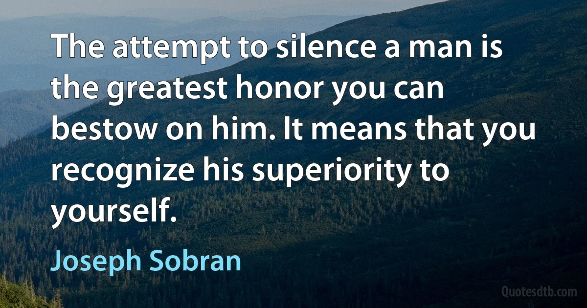 The attempt to silence a man is the greatest honor you can bestow on him. It means that you recognize his superiority to yourself. (Joseph Sobran)