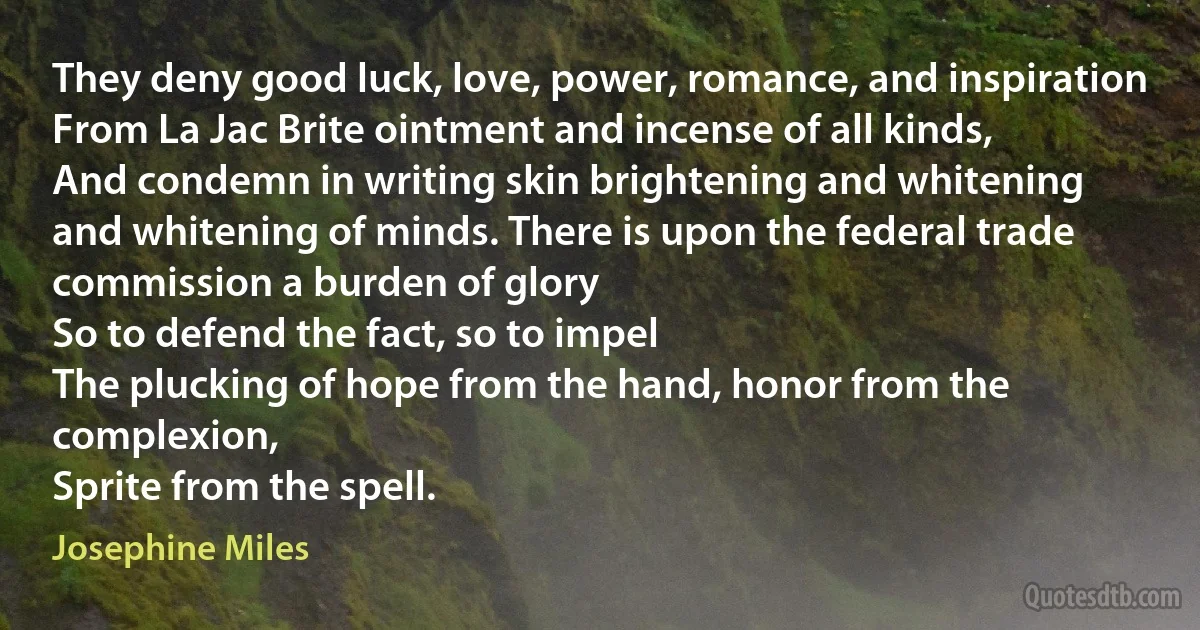 They deny good luck, love, power, romance, and inspiration
From La Jac Brite ointment and incense of all kinds,
And condemn in writing skin brightening and whitening
and whitening of minds. There is upon the federal trade commission a burden of glory
So to defend the fact, so to impel
The plucking of hope from the hand, honor from the complexion,
Sprite from the spell. (Josephine Miles)