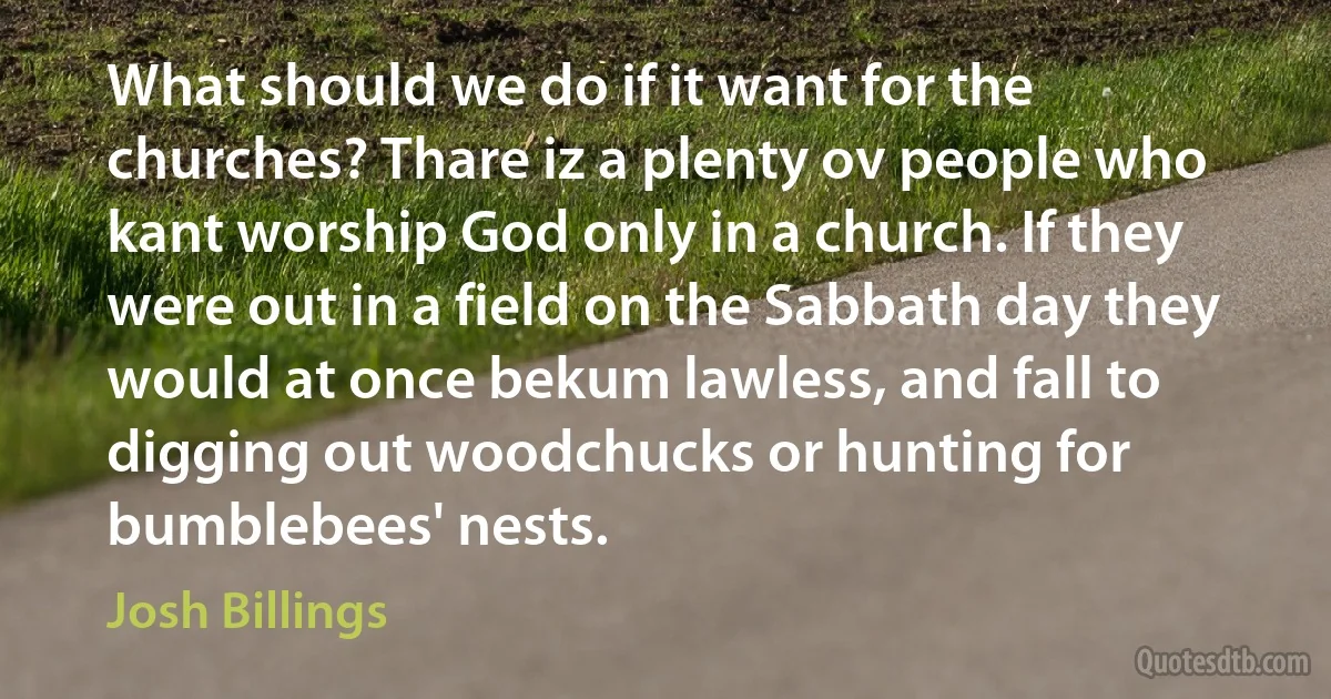 What should we do if it want for the churches? Thare iz a plenty ov people who kant worship God only in a church. If they were out in a field on the Sabbath day they would at once bekum lawless, and fall to digging out woodchucks or hunting for bumblebees' nests. (Josh Billings)