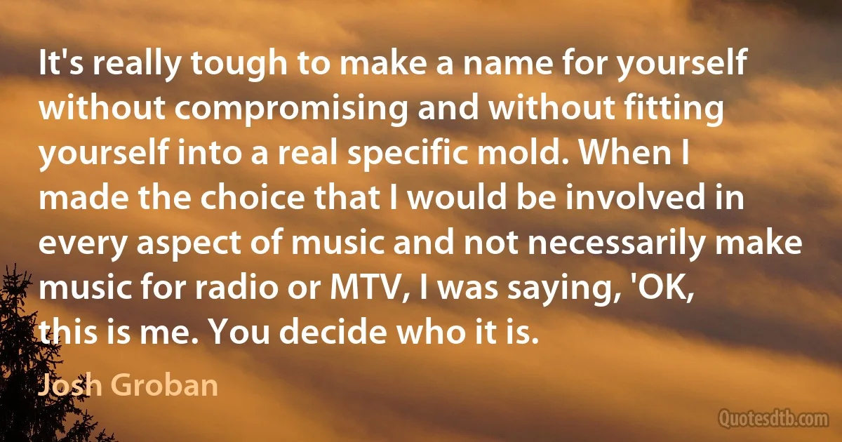 It's really tough to make a name for yourself without compromising and without fitting yourself into a real specific mold. When I made the choice that I would be involved in every aspect of music and not necessarily make music for radio or MTV, I was saying, 'OK, this is me. You decide who it is. (Josh Groban)