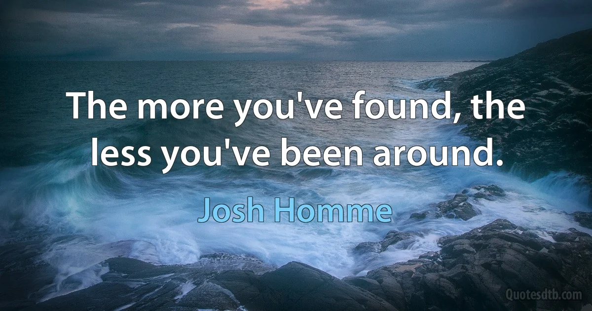 The more you've found, the less you've been around. (Josh Homme)