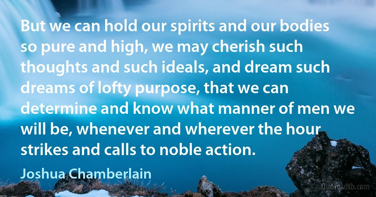 But we can hold our spirits and our bodies so pure and high, we may cherish such thoughts and such ideals, and dream such dreams of lofty purpose, that we can determine and know what manner of men we will be, whenever and wherever the hour strikes and calls to noble action. (Joshua Chamberlain)