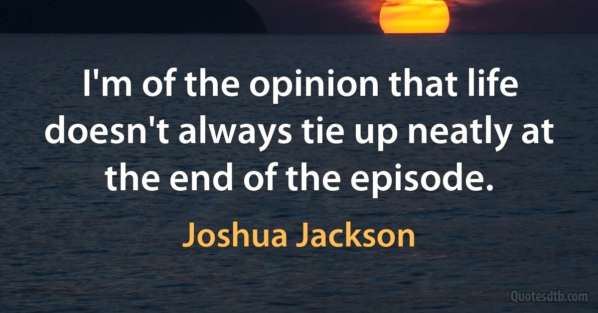 I'm of the opinion that life doesn't always tie up neatly at the end of the episode. (Joshua Jackson)