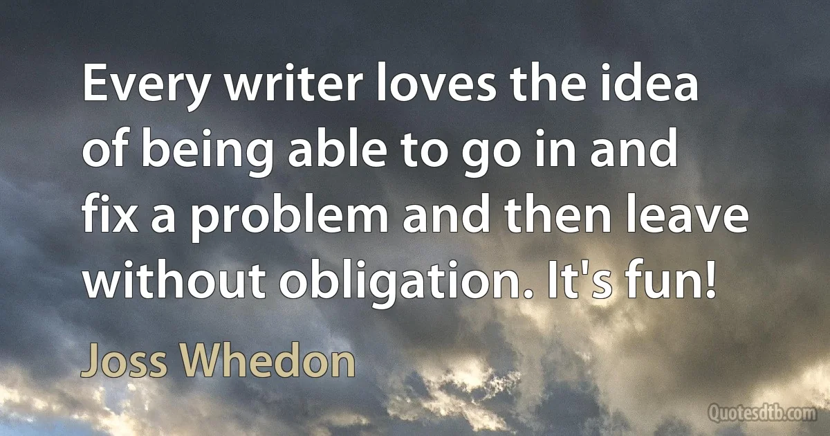 Every writer loves the idea of being able to go in and fix a problem and then leave without obligation. It's fun! (Joss Whedon)