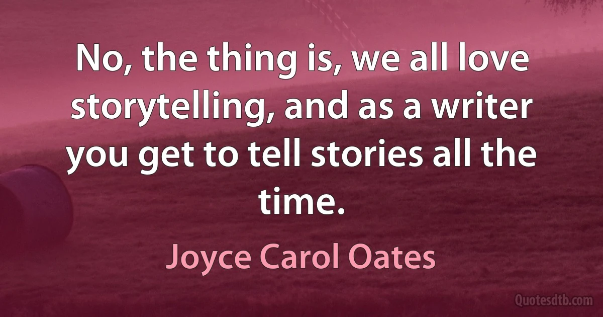 No, the thing is, we all love storytelling, and as a writer you get to tell stories all the time. (Joyce Carol Oates)