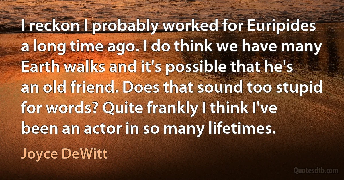 I reckon I probably worked for Euripides a long time ago. I do think we have many Earth walks and it's possible that he's an old friend. Does that sound too stupid for words? Quite frankly I think I've been an actor in so many lifetimes. (Joyce DeWitt)