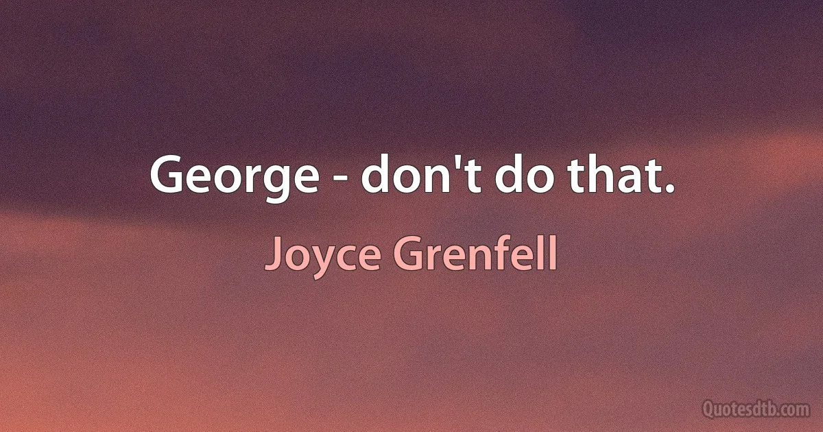 George - don't do that. (Joyce Grenfell)