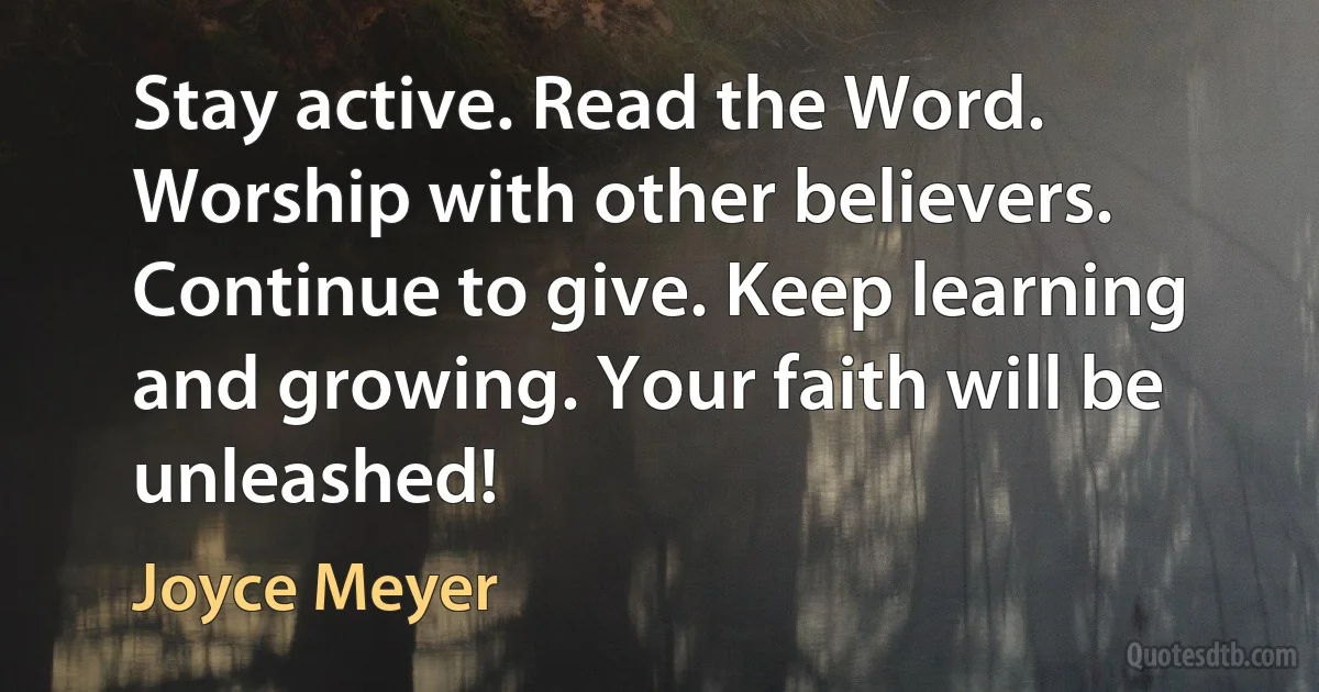 Stay active. Read the Word. Worship with other believers. Continue to give. Keep learning and growing. Your faith will be unleashed! (Joyce Meyer)