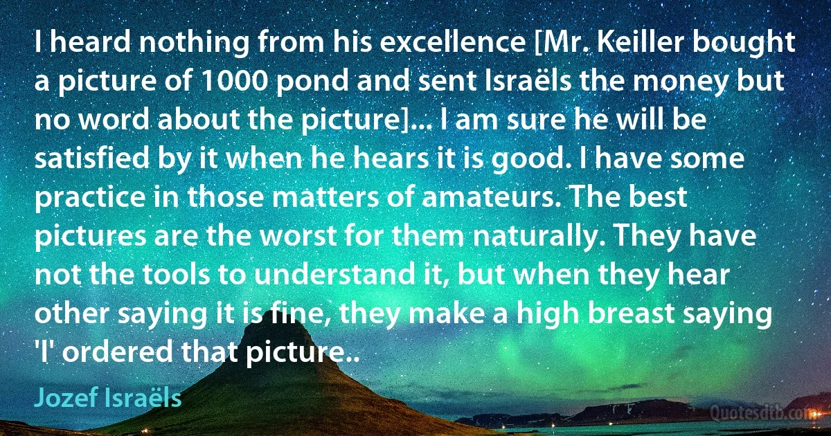 I heard nothing from his excellence [Mr. Keiller bought a picture of 1000 pond and sent Israëls the money but no word about the picture]... I am sure he will be satisfied by it when he hears it is good. I have some practice in those matters of amateurs. The best pictures are the worst for them naturally. They have not the tools to understand it, but when they hear other saying it is fine, they make a high breast saying 'I' ordered that picture.. (Jozef Israëls)