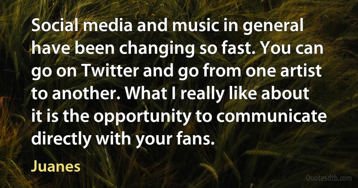 Social media and music in general have been changing so fast. You can go on Twitter and go from one artist to another. What I really like about it is the opportunity to communicate directly with your fans. (Juanes)