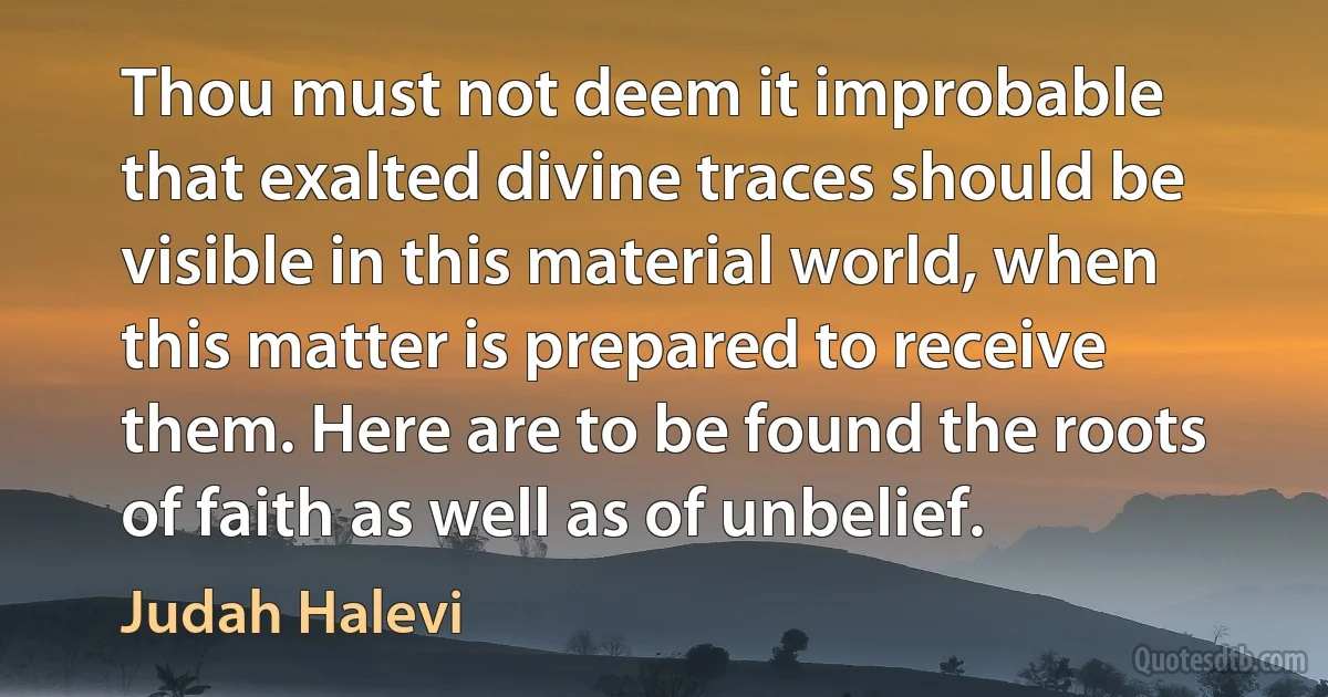 Thou must not deem it improbable that exalted divine traces should be visible in this material world, when this matter is prepared to receive them. Here are to be found the roots of faith as well as of unbelief. (Judah Halevi)