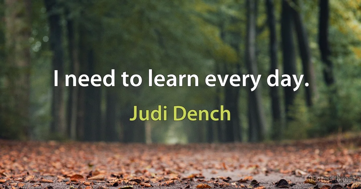 I need to learn every day. (Judi Dench)