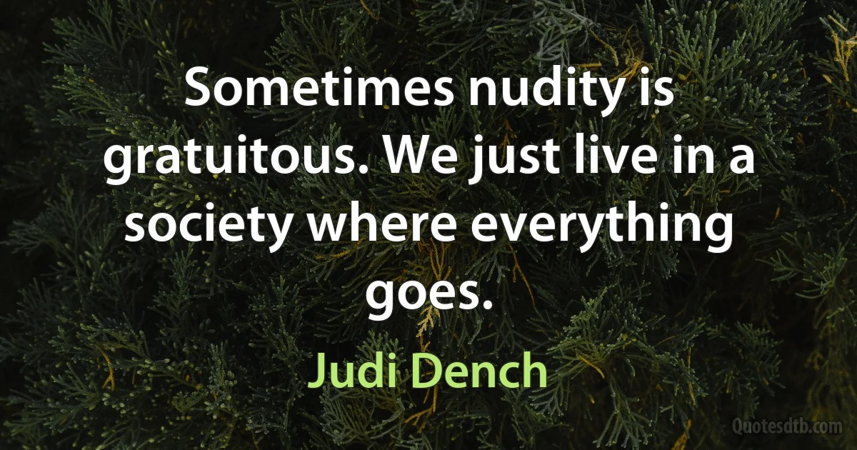 Sometimes nudity is gratuitous. We just live in a society where everything goes. (Judi Dench)