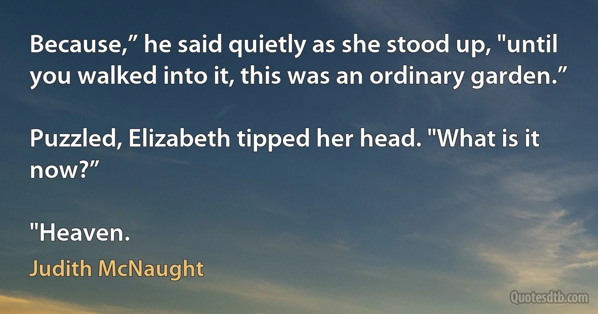 Because,” he said quietly as she stood up, "until you walked into it, this was an ordinary garden.”

Puzzled, Elizabeth tipped her head. "What is it now?”

"Heaven. (Judith McNaught)