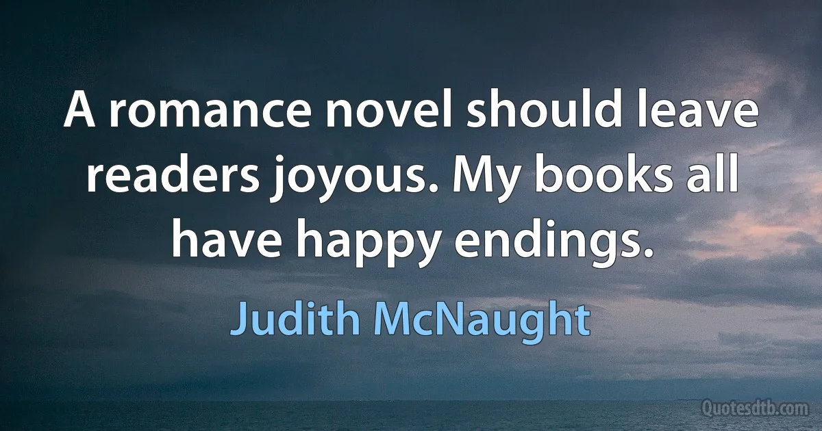 A romance novel should leave readers joyous. My books all have happy endings. (Judith McNaught)