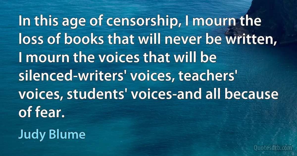 In this age of censorship, I mourn the loss of books that will never be written, I mourn the voices that will be silenced-writers' voices, teachers' voices, students' voices-and all because of fear. (Judy Blume)