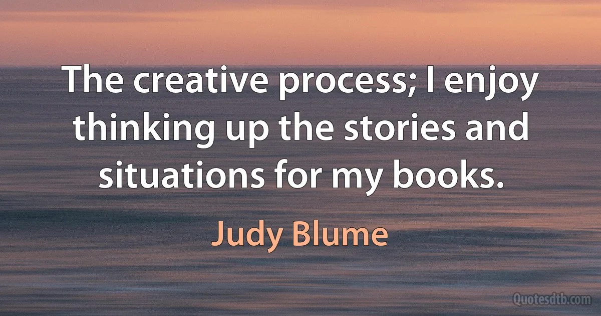 The creative process; I enjoy thinking up the stories and situations for my books. (Judy Blume)