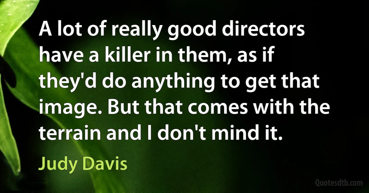 A lot of really good directors have a killer in them, as if they'd do anything to get that image. But that comes with the terrain and I don't mind it. (Judy Davis)