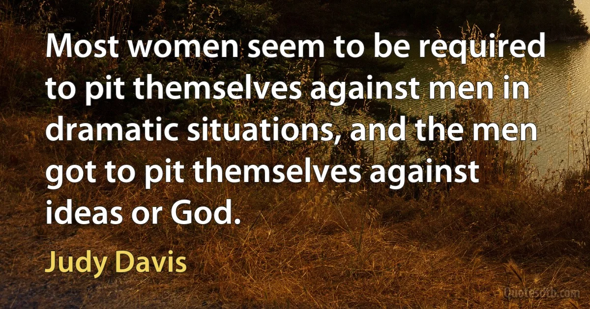 Most women seem to be required to pit themselves against men in dramatic situations, and the men got to pit themselves against ideas or God. (Judy Davis)