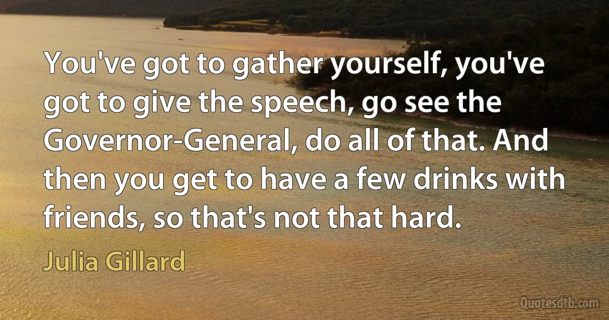 You've got to gather yourself, you've got to give the speech, go see the Governor-General, do all of that. And then you get to have a few drinks with friends, so that's not that hard. (Julia Gillard)