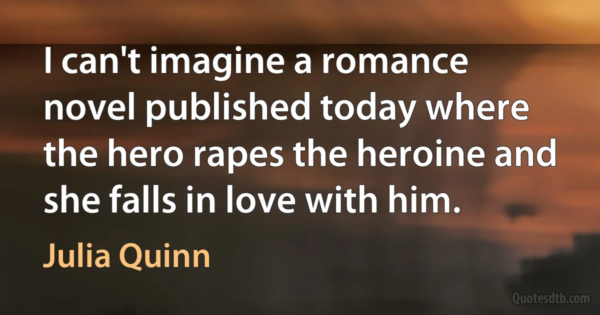 I can't imagine a romance novel published today where the hero rapes the heroine and she falls in love with him. (Julia Quinn)