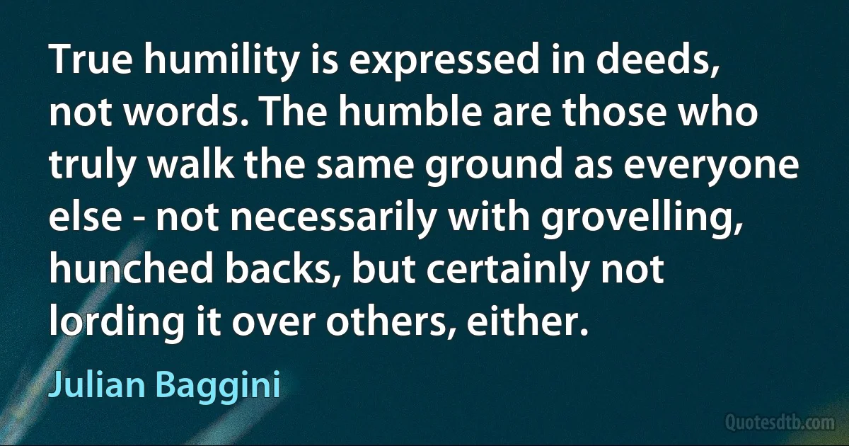 True humility is expressed in deeds, not words. The humble are those who truly walk the same ground as everyone else - not necessarily with grovelling, hunched backs, but certainly not lording it over others, either. (Julian Baggini)