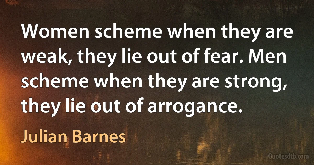 Women scheme when they are weak, they lie out of fear. Men scheme when they are strong, they lie out of arrogance. (Julian Barnes)