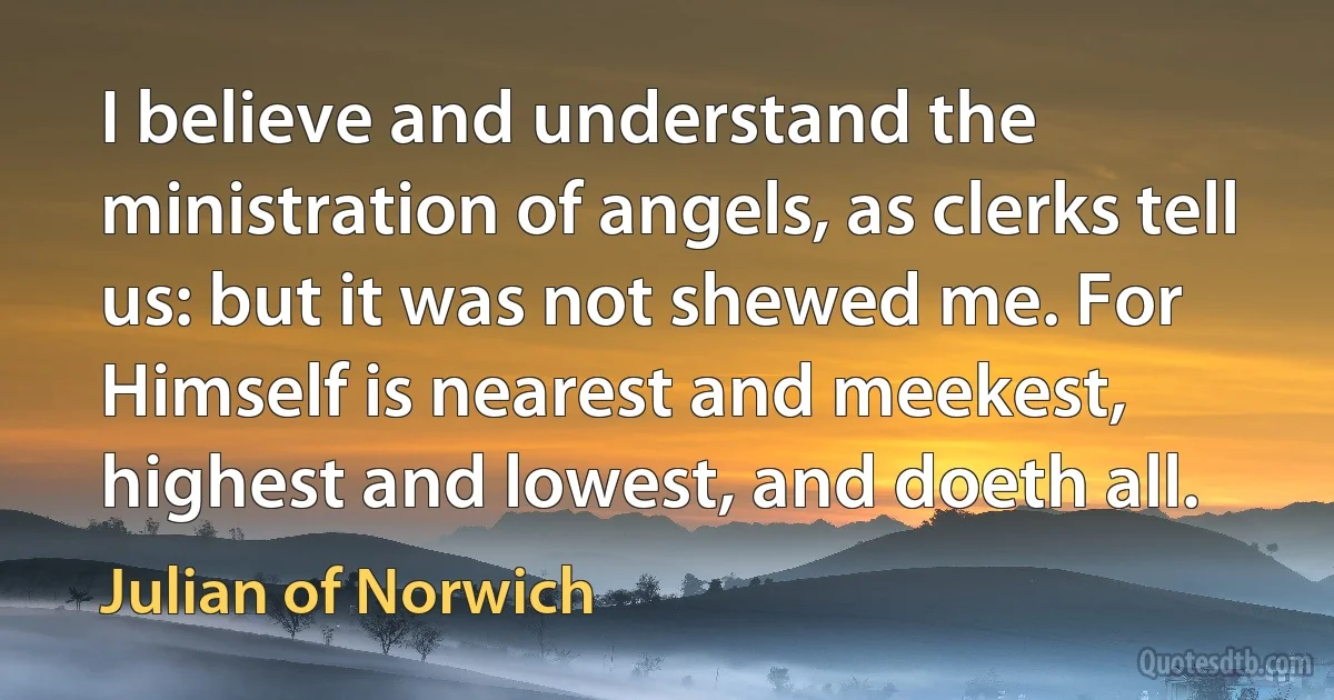 I believe and understand the ministration of angels, as clerks tell us: but it was not shewed me. For Himself is nearest and meekest, highest and lowest, and doeth all. (Julian of Norwich)